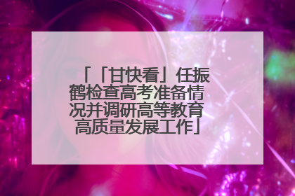「甘快看」任振鹤检查高考准备情况并调研高等教育高质量发展工作