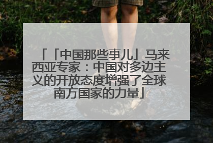 「中国那些事儿」马来西亚专家：中国对多边主义的开放态度增强了全球南方国家的力量