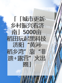 「城市更新· 乡村振兴看济南」5000亩稻田玩起黑科技 济阳“黄河·稻乡湾”靠“非遗+露营”火出圈