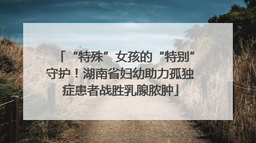 “特殊”女孩的“特别”守护！湖南省妇幼助力孤独症患者战胜乳腺脓肿