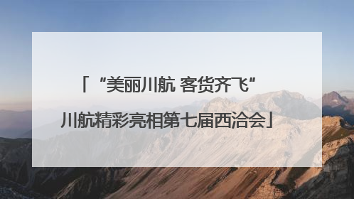 “美丽川航 客货齐飞” 川航精彩亮相第七届西洽会