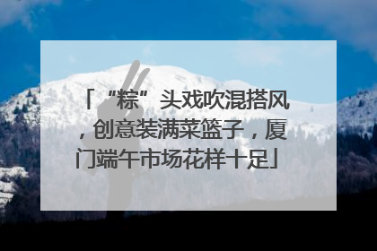 “粽”头戏吹混搭风，创意装满菜篮子，厦门端午市场花样十足
