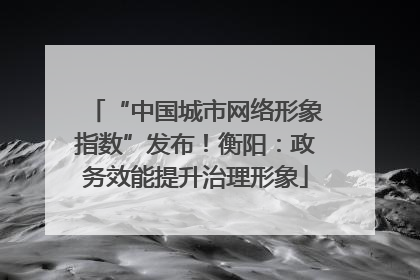 “中国城市网络形象指数”发布！衡阳：政务效能提升治理形象