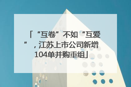 “互卷”不如“互爱”，江苏上市公司新增104单并购重组