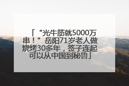 “光牛筋就5000万串！”岳阳71岁老人做烧烤30多年，签子连起可以从中国到秘鲁
