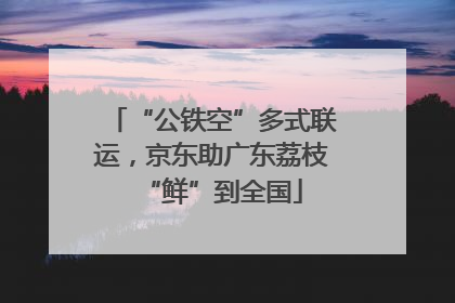 “公铁空”多式联运，京东助广东荔枝“鲜”到全国