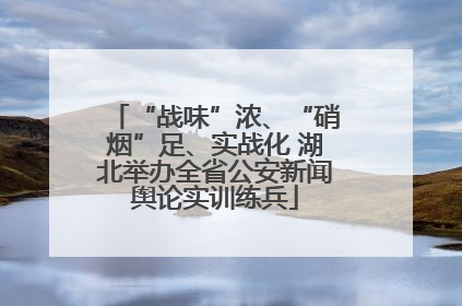 “战味”浓、“硝烟”足、实战化 湖北举办全省公安新闻舆论实训练兵