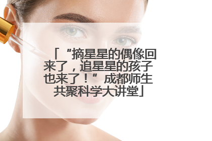 “摘星星的偶像回来了，追星星的孩子也来了！”成都师生共聚科学大讲堂