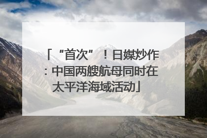 “首次”！日媒炒作：中国两艘航母同时在太平洋海域活动