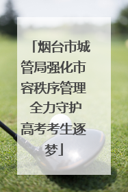 烟台市城管局强化市容秩序管理 全力守护高考考生逐梦