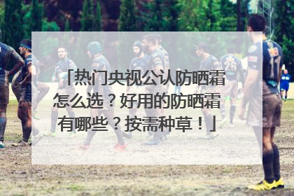 热门央视公认防晒霜怎么选？好用的防晒霜有哪些？按需种草！