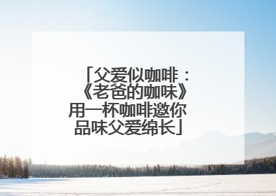 父爱似咖啡：《老爸的咖味》用一杯咖啡邀你品味父爱绵长