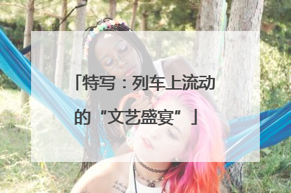 特写：列车上流动的“文艺盛宴”