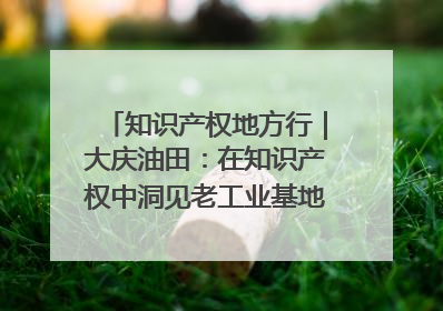 知识产权地方行｜大庆油田：在知识产权中洞见老工业基地的 “创新密码”