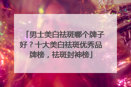 男士美白祛斑哪个牌子好？十大美白祛斑优秀品牌榜，祛斑封神榜