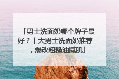 男士洗面奶哪个牌子最好？十大男士洗面奶推荐，爆改粗糙油腻肌
