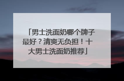 男士洗面奶哪个牌子最好？清爽无负担！十大男士洗面奶推荐