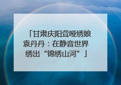 甘肃庆阳聋哑绣娘袁丹丹：在静音世界绣出“锦绣山河”