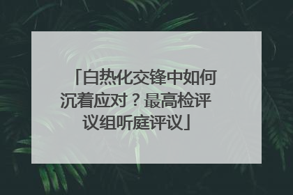 白热化交锋中如何沉着应对？最高检评议组听庭评议