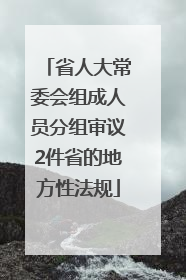 省人大常委会组成人员分组审议2件省的地方性法规