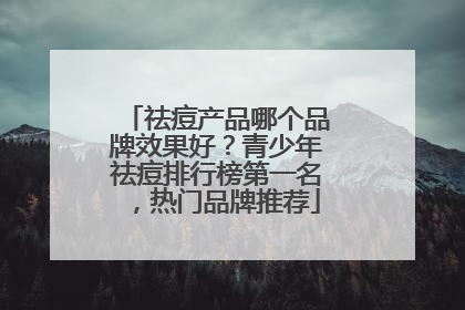 祛痘产品哪个品牌效果好？青少年祛痘排行榜第一名，热门品牌推荐