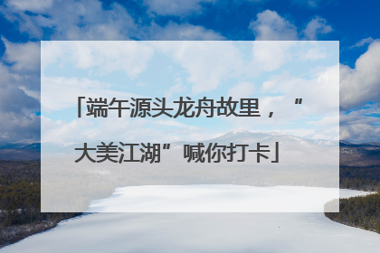 端午源头龙舟故里，“大美江湖”喊你打卡