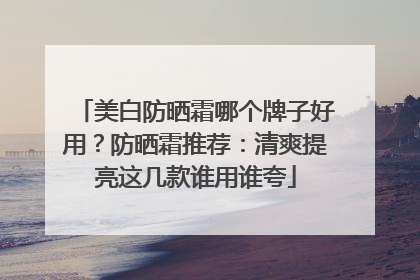 美白防晒霜哪个牌子好用？防晒霜推荐：清爽提亮这几款谁用谁夸