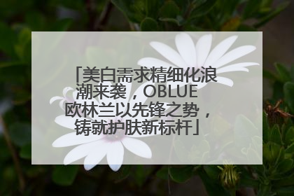 美白需求精细化浪潮来袭，OBLUE欧林兰以先锋之势，铸就护肤新标杆