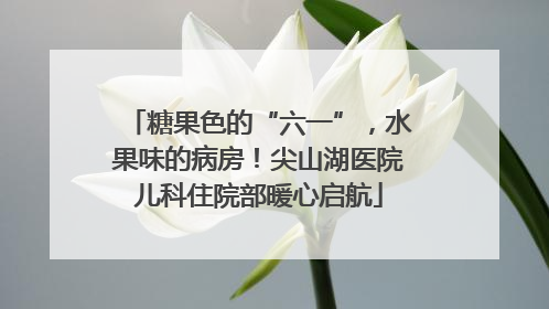糖果色的“六一”，水果味的病房！尖山湖医院儿科住院部暖心启航