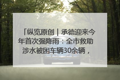 纵览原创｜承德迎来今年首次强降雨：全市救助涉水被困车辆30余辆，8日晚市区已无积水路段，交通恢复畅通