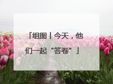组图丨今天，他们一起“答卷”