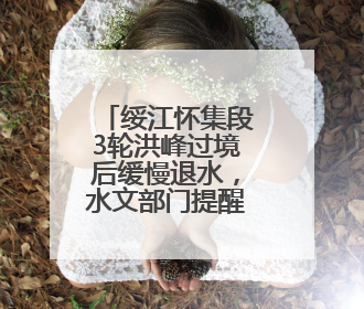 绥江怀集段3轮洪峰过境后缓慢退水，水文部门提醒：水位仍较高需做好防御