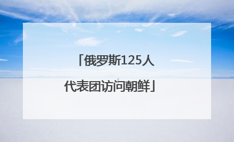 俄罗斯125人代表团访问朝鲜