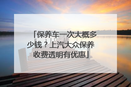 保养车一次大概多少钱？上汽大众保养收费透明有优惠