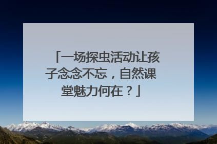一场探虫活动让孩子念念不忘，自然课堂魅力何在？