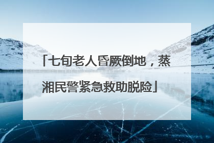 七旬老人昏厥倒地，蒸湘民警紧急救助脱险