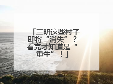 三明这些村子即将“消失”？看完才知道是“重生”！
