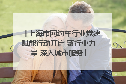 上海市网约车行业党建赋能行动开启 聚行业力量 深入城市服务