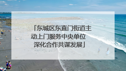 东城区东直门街道主动上门服务中央单位 深化合作共谋发展
