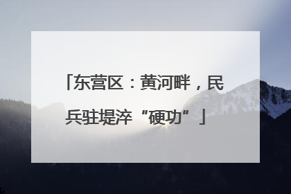 东营区：黄河畔，民兵驻堤淬“硬功”