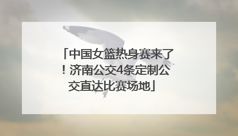 中国女篮热身赛来了！济南公交4条定制公交直达比赛场地