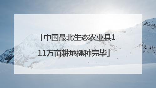 中国最北生态农业县111万亩耕地播种完毕