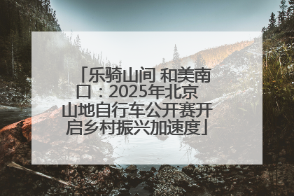 乐骑山间 和美南口：2025年北京山地自行车公开赛开启乡村振兴加速度