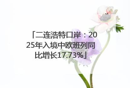 二连浩特口岸：2025年入境中欧班列同比增长17.73%