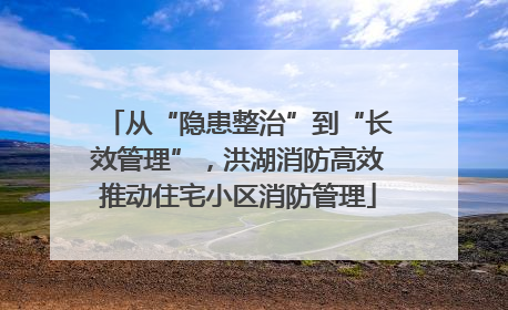 从“隐患整治”到“长效管理”，洪湖消防高效推动住宅小区消防管理