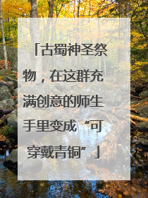 古蜀神圣祭物，在这群充满创意的师生手里变成“可穿戴青铜”