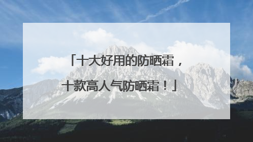 十大好用的防晒霜，十款高人气防晒霜！