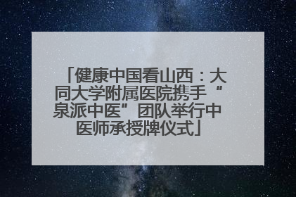 健康中国看山西：大同大学附属医院携手“泉派中医”团队举行中医师承授牌仪式