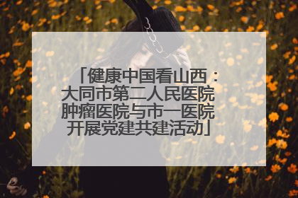健康中国看山西：大同市第二人民医院肿瘤医院与市一医院开展党建共建活动