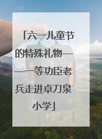 六一儿童节的特殊礼物——一等功臣老兵走进卓刀泉小学